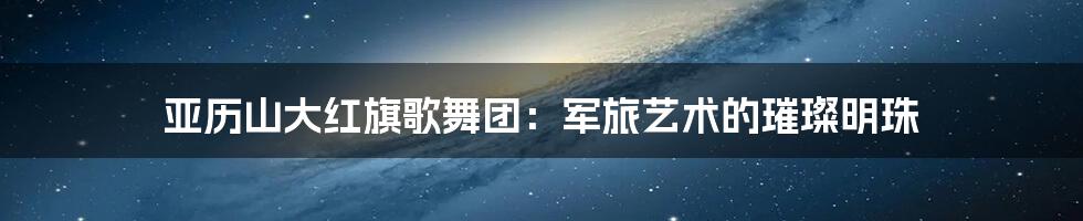 亚历山大红旗歌舞团:军旅艺术的璀璨明珠