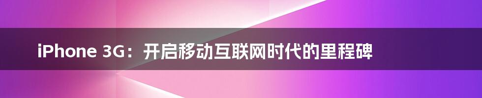 iPhone 3G:开启移动互联网时代的里程碑