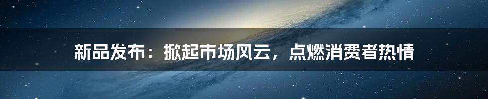 新品发布:掀起市场风云,点燃消费者热情