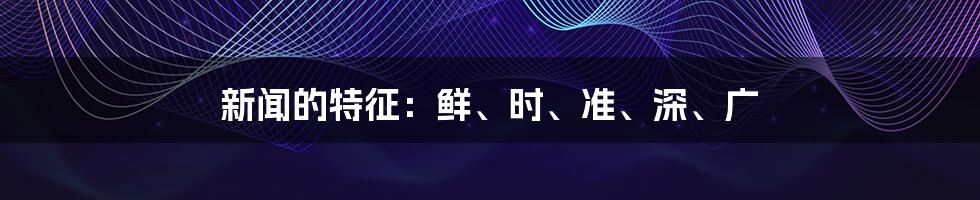 新闻的特征:鲜、时、准、深、广