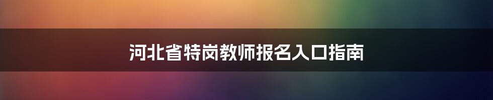 河北省特岗教师报名入口指南