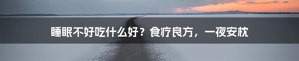 睡眠不好吃什么好?食疗良方,一夜安枕