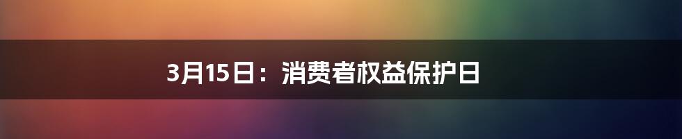 3月15日：消费者权益保护日