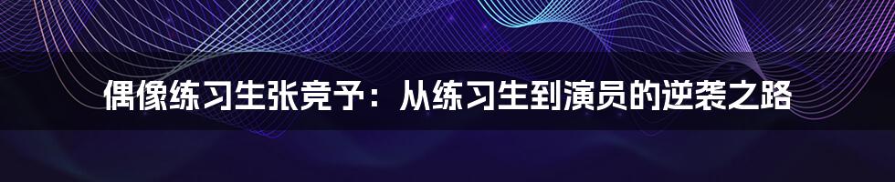 偶像练习生张竞予：从练习生到演员的逆袭之路