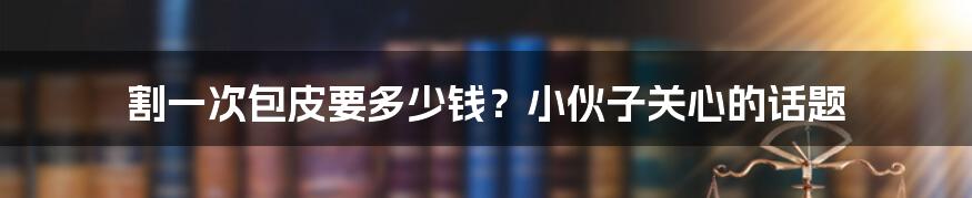 割一次包皮要多少钱?小伙子关心的话题