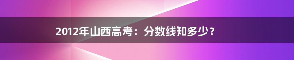 2012年山西高考:分数线知多少?