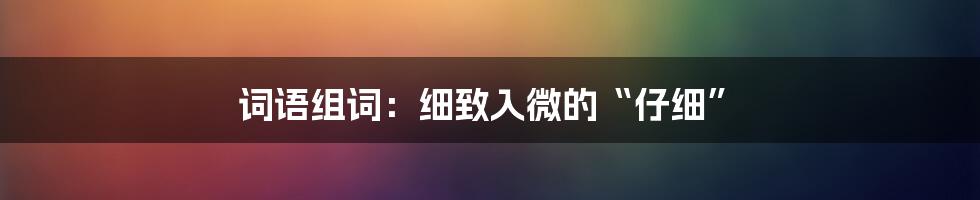 词语组词：细致入微的“仔细”