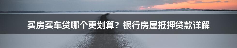 买房买车贷哪个更划算？银行房屋抵押贷款详解