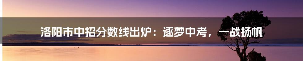 洛阳市中招分数线出炉:逐梦中考,一战扬帆