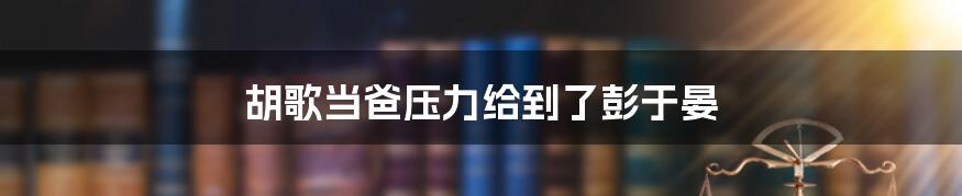 胡歌当爸压力给到了彭于晏