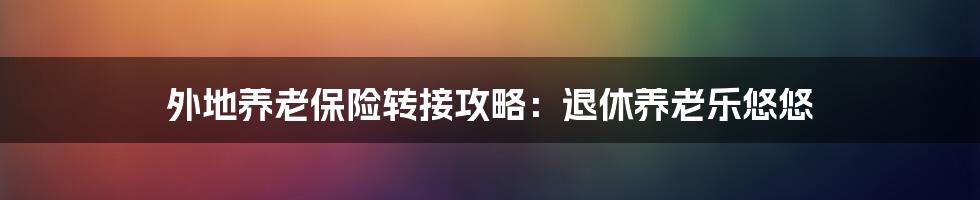 外地养老保险转接攻略：退休养老乐悠悠