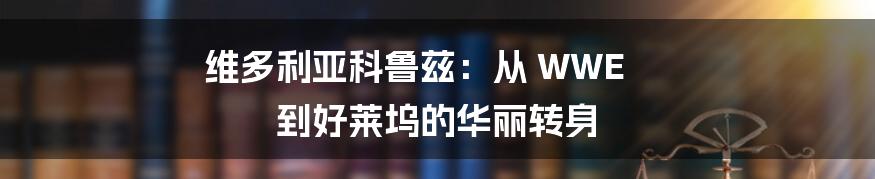 维多利亚科鲁兹:从 WWE 到好莱坞的华丽转身