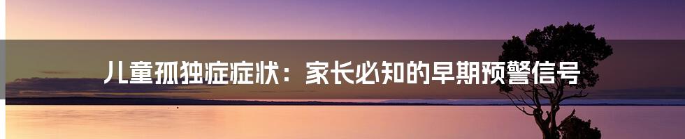 儿童孤独症症状:家长必知的早期预警信号