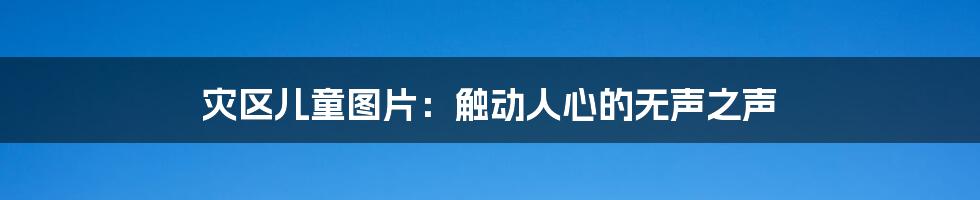 灾区儿童图片:触动人心的无声之声