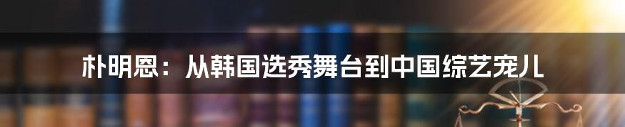 朴明恩:从韩国选秀舞台到中国综艺宠儿