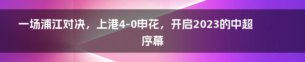一场浦江对决,上港4-0申花,开启2023的中超序幕