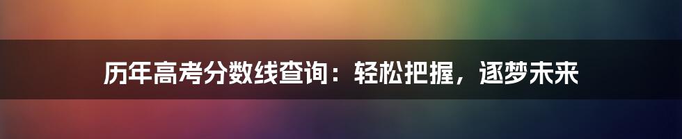 历年高考分数线查询:轻松把握,逐梦未来