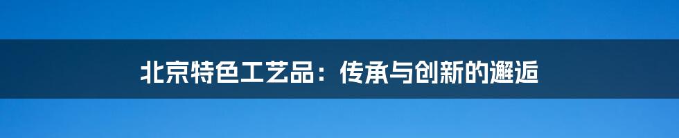 北京特色工艺品：传承与创新的邂逅