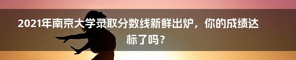 2021年南京大学录取分数线新鲜出炉，你的成绩达标了吗？