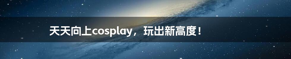 天天向上cosplay,玩出新高度!