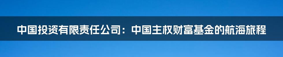 中国投资有限责任公司:中国主权财富基金的航海旅程