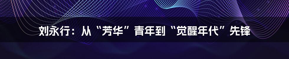 刘永行:从“芳华”青年到“觉醒年代”先锋