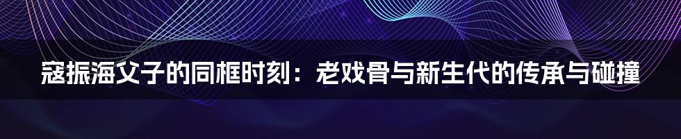 寇振海父子的同框时刻：老戏骨与新生代的传承与碰撞