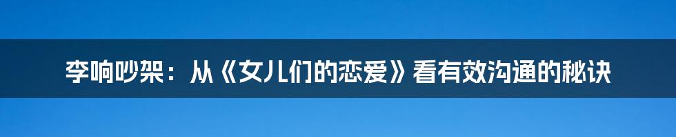 李响吵架:从《女儿们的恋爱》看有效沟通的秘诀