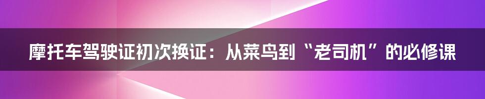 摩托车驾驶证初次换证:从菜鸟到“老司机”的必修课