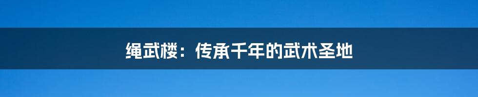 绳武楼:传承千年的武术圣地
