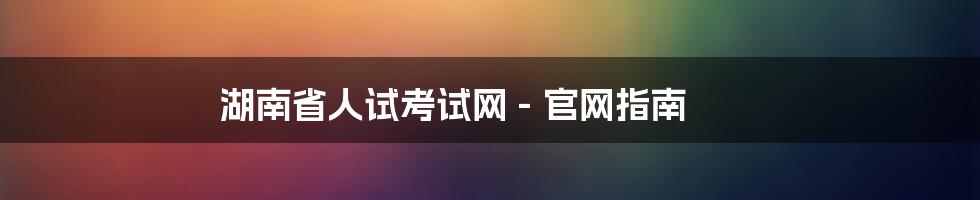 湖南省人试考试网 - 官网指南