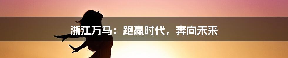 浙江万马:跑赢时代,奔向未来