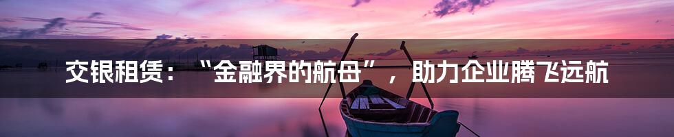 交银租赁:“金融界的航母”,助力企业腾飞远航