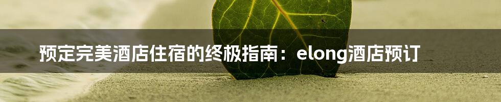 预定完美酒店住宿的终极指南:elong酒店预订