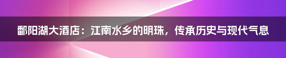 鄱阳湖大酒店:江南水乡的明珠,传承历史与现代气息