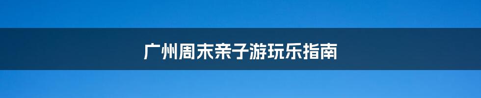 广州周末亲子游玩乐指南