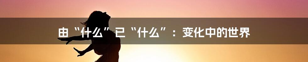 由“什么”已“什么”:变化中的世界