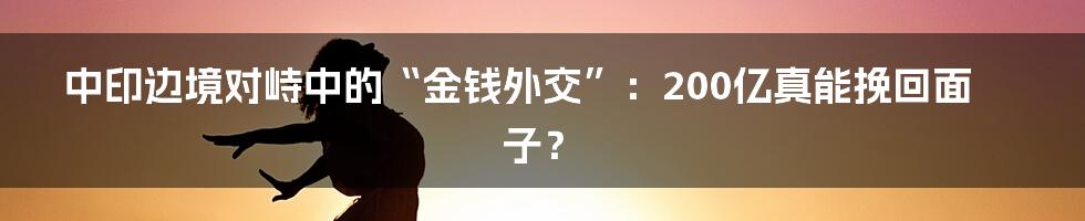 中印边境对峙中的“金钱外交”:200亿真能挽回面子?
