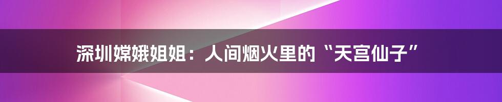 深圳嫦娥姐姐:人间烟火里的“天宫仙子”