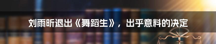 刘雨昕退出《舞蹈生》，出乎意料的决定