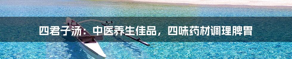 四君子汤:中医养生佳品,四味药材调理脾胃