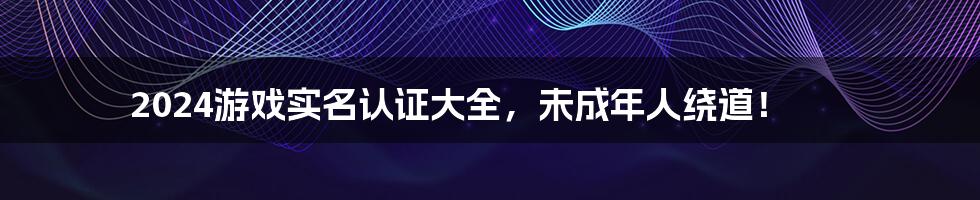 2024游戏实名认证大全,未成年人绕道!