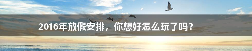2016年放假安排,你想好怎么玩了吗?