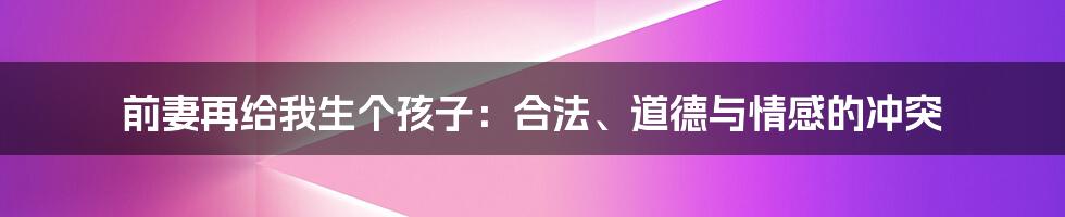 前妻再给我生个孩子:合法、道德与情感的冲突