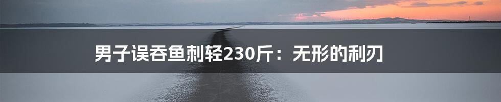 男子误吞鱼刺轻230斤:无形的利刃