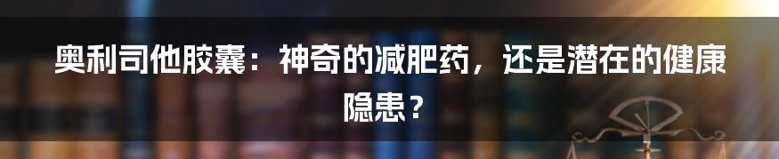 奥利司他胶囊:神奇的减肥药,还是潜在的健康隐患?