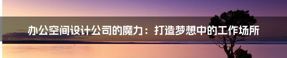 办公空间设计公司的魔力:打造梦想中的工作场所