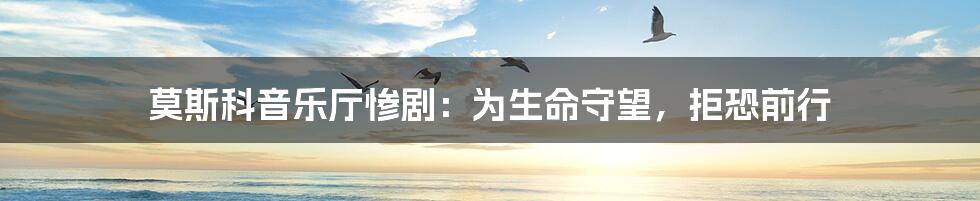 莫斯科音乐厅惨剧:为生命守望,拒恐前行