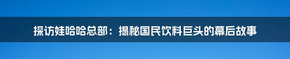 探访娃哈哈总部:揭秘国民饮料巨头的幕后故事