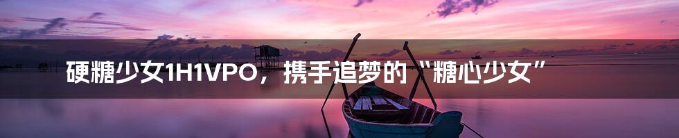 硬糖少女1H1VPO,携手追梦的“糖心少女”